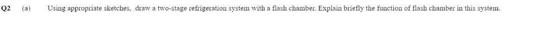 Q2
(a) Using appropriate sketches, draw a two-stage refrigeration system with a flash chamber. Explain briefly the function of flash chamber in this system.