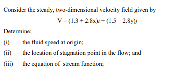 Consider the steady, two-dimensional
Determine;
(i)
(ii)
(iii)
velocity field given by
V= (1.3+2.8x)i + (1.5-2.8y)j
the fluid speed at origin;
the location of stagnation point in the flow; and
the equation of stream function;