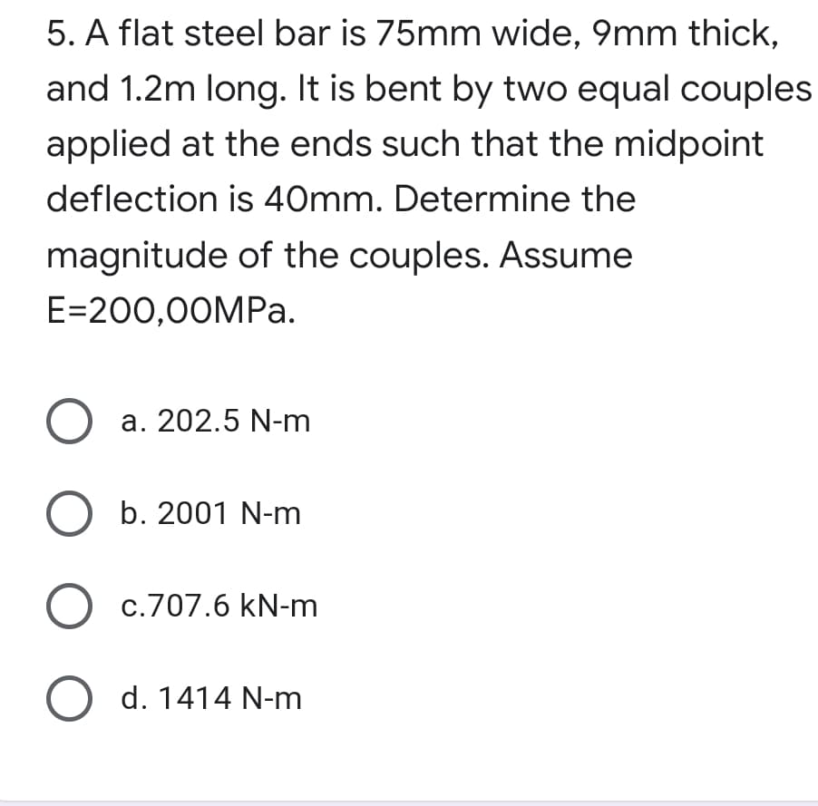 5. A flat steel bar is 75mm wide, 9mm thick,
and 1.2m long. It is bent by two equal couples
applied at the ends such that the midpoint
deflection is 40mm. Determine the
magnitude of the couples. Assume
E=200,00MP..
a. 202.5 N-m
O b. 2001 N-m
O c.707.6 kN-m
O d. 1414 N-m
