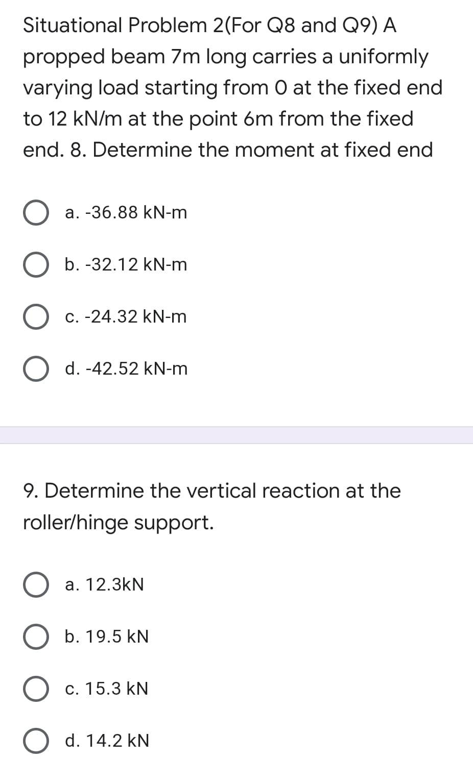 Situational Problem 2(For Q8 and Q9) A
propped beam 7m long carries a uniformly
varying load starting from 0 at the fixed end
to 12 kN/m at the point 6m from the fixed
end. 8. Determine the moment at fixed end
а. -36.88 kN-m
b. -32.12 kN-m
C. -24.32 kN-m
d. -42.52 kN-m
9. Determine the vertical reaction at the
roller/hinge support.
а. 12.3kN
b. 19.5 kN
с. 15.3 kN
d. 14.2 kN
