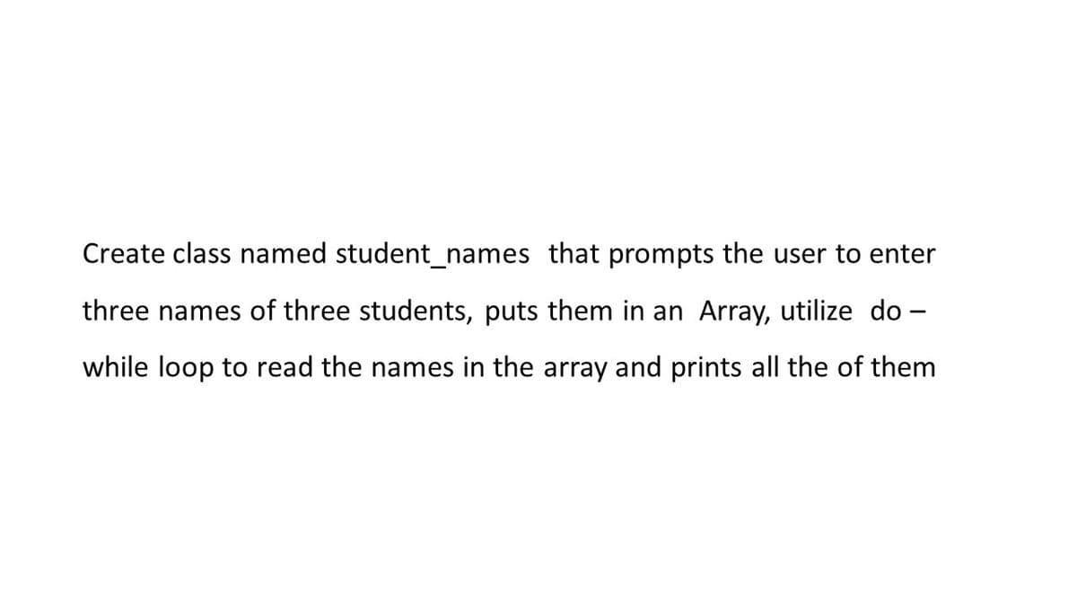 Create class named student_names that prompts the user to enter
three names of three students, puts them in an Array, utilize do -
while loop to read the names in the array and prints all the of them
