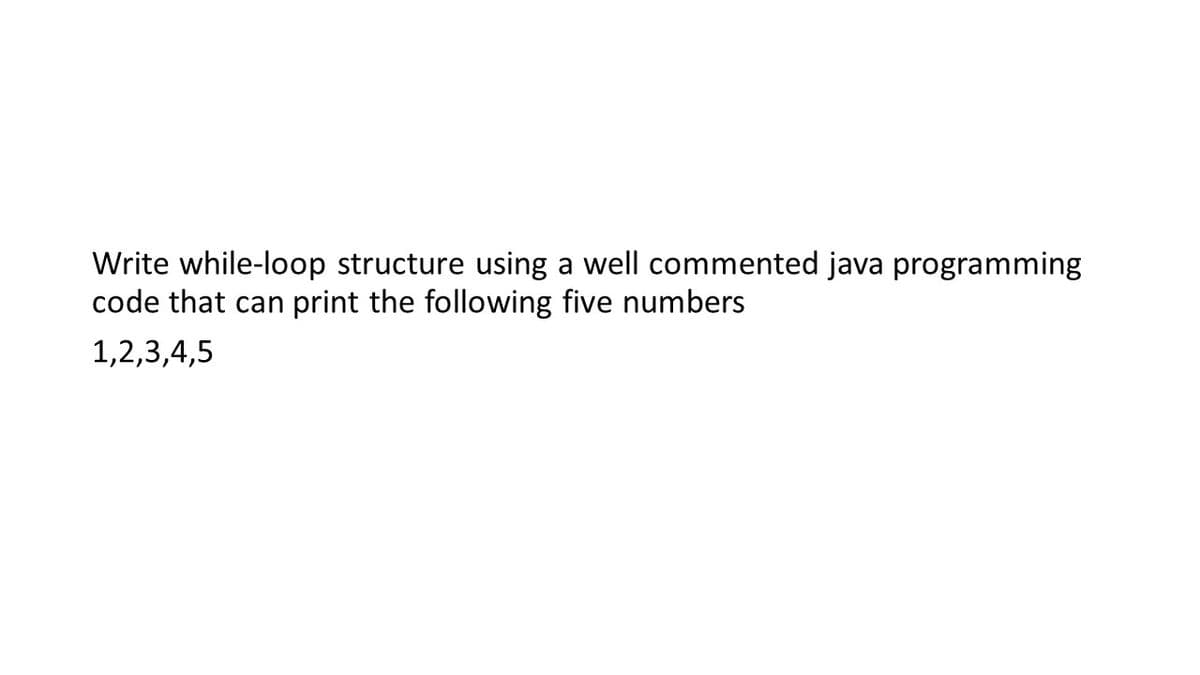 Write while-loop structure using a well commented java programming
code that can
print the following five numbers
1,2,3,4,5
