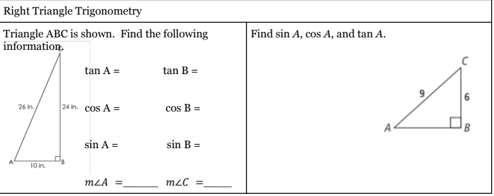 Right Triangle Trigonometry
Triangle ABC is shown. Find the following
information.
Find sin A, cos A, and tan A.
tan A =
tan B =
|24 in. cos A =
cos B =
26 in.
A
B
sin A =
sin B =
10 in.
mLA =
mLC =
9,

