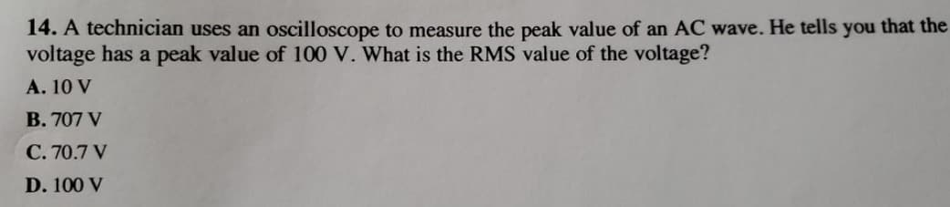 14. A technician uses an oscilloscope to measure the peak value of an AC wave. He tells you that the
voltage has a peak value of 100 V. What is the RMS value of the voltage?
A. 10 V
B. 707 V
C. 70.7 V
D. 100 V