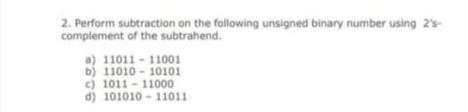 2. Perform subtraction on the following unsigned binary number using 2's-
complement of the subtrahend.
a) 11011 - 11001
b) 11010 - 10101
c) 1011 - 11000
d) 101010 - 11011
