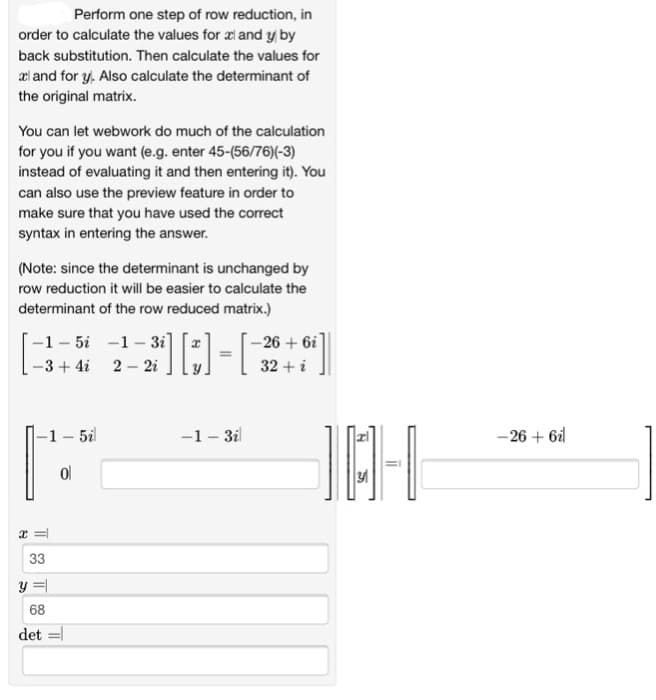 Perform one step of row reduction, in
order to calculate the values for x and y by
back substitution. Then calculate the values for
al and for y. Also calculate the determinant of
the original matrix.
You can let webwork do much of the calculation
for you if you want (e.g. enter 45-(56/76)(-3)
instead of evaluating it and then entering it). You
can also use the preview feature in order to
make sure that you have used the correct
syntax in entering the answer.
(Note: since the determinant is unchanged by
row reduction it will be easier to calculate the
determinant of the row reduced matrix.)
-1-5i-1-3i]
-3+4i 2-2i
-1-5i
ol
2³1] [3] = [
x =
33
y =
68
det =
-1-3il
-26 + 6i
32 + i
10-1
-26 + 6il