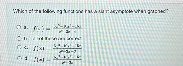 Which of the following functions has a slant asymptote when graphed?
O a. f(x) = 5x³-10z²–15x
x²-3x-4
O b. all of these are correct
O c.
f(x)
O d. f(x)
=
=
5x³-10x²-15x
x2-2x-3
5x³-10x2-15x
x²-3x