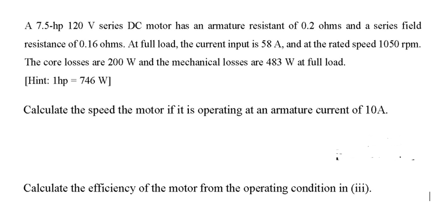 A 7.5-hp 120 V series DC motor has an armature resistant of 0.2 ohms and a series field
resistance of 0.16 ohms. At full load, the current input is 58 A, and at the rated speed 1050 rpm.
The core losses are 200 W and the mechanical losses are 483 W at full load.
[Hint: 1hp = 746 W]
Calculate the speed the motor if it is operating at an armature current of 10A.
Calculate the efficiency of the motor from the operating condition in (iii).
