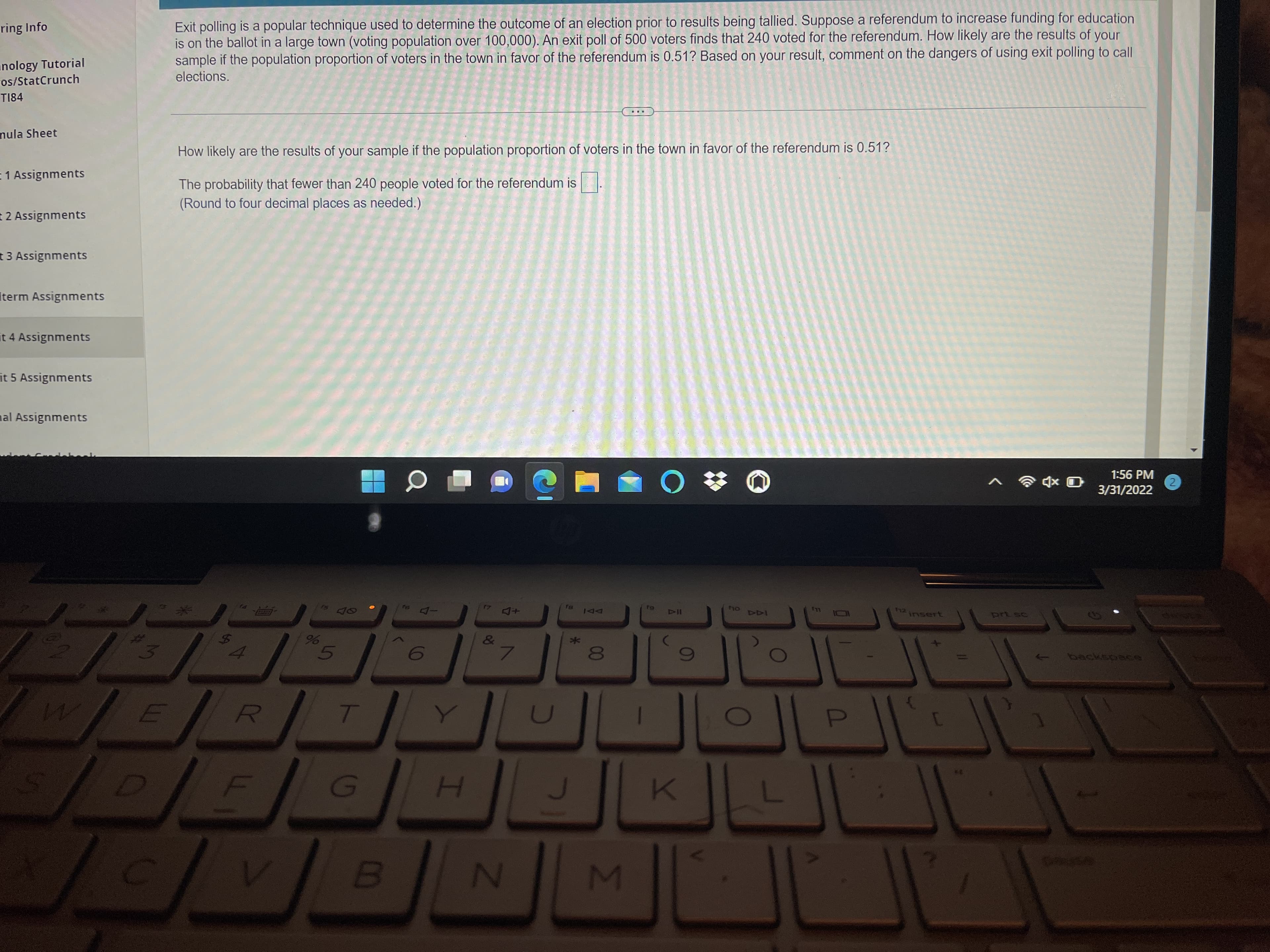 ring Info
Exit polling is a popular technique used to determine the outcome of an election prior to results being tallied. Suppose a referendum to increase funding for education
is on the ballot in a large town (voting population over 100,000). An exit poll of 500 voters finds that 240 voted for the referendum. How likely are the results of your
sample if the population proportion of voters in the town in favor of the referendum is 0.51? Based on your result, comment on the dangers of using exit polling to call
elections.
anology Tutorial
os/StatCrunch
T184
mula Sheet
How likely are the results of your sample if the population proportion of voters in the town in favor of the referendum is 0.51?
E1 Assignments
The probability that fewer than 240 people voted for the referendum is.
E 2 Assignments
t Assignments
Iterm Assignments
it 4 Assignments
it 5 Assignments
nal Assignments
1:56 PM
3/31/2022
O xD O
41
ーロ
+ロ
144 ou
LL
F12
DI
insert
5.
人
H.
%24
