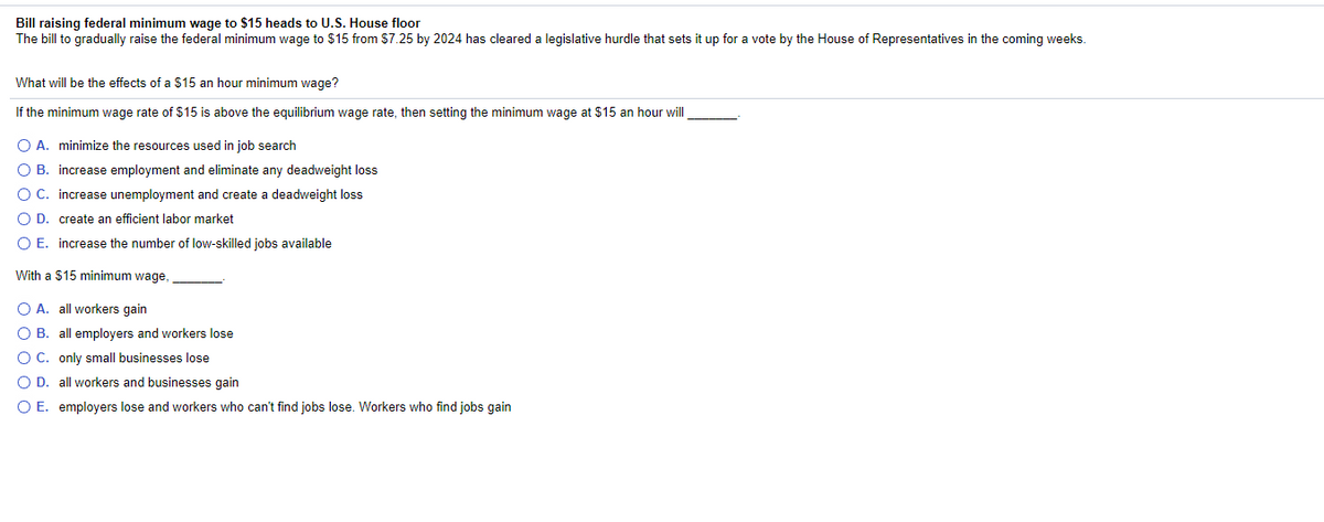 Bill raising federal minimum wage to $15 heads to U.S. House floor
The bill to gradually raise the federal minimum wage to $15 from $7.25 by 2024 has cleared a legislative hurdle that sets it up for a vote by the House of Representatives in the coming weeks.
What will be the effects of a $15 an hour minimum wage?
If the minimum wage rate of $15 is above the equilibrium wage rate, then setting the minimum wage at $15 an hour will
O A. minimize the resources used in job search
O B. increase employment and eliminate any deadweight loss
O C. increase unemployment and create a deadweight loss
O D. create an efficient labor market
O E. increase the number of low-skilled jobs available
With a $15 minimum wage,
O A. all workers gain
O B. all employers and workers lose
OC. only small businesses lose
O D. all workers and businesses gain
O E. employers lose and workers who can't find jobs lose. Workers who find jobs gain
