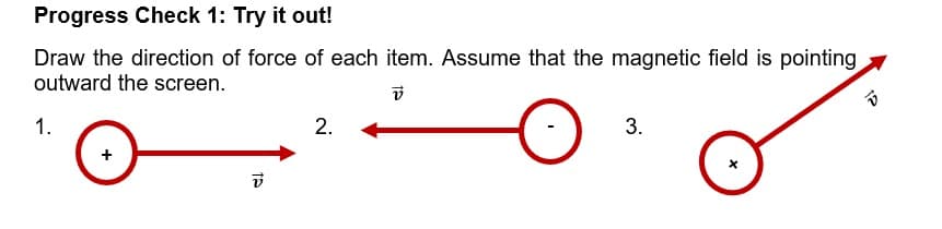 Progress Check 1: Try it out!
Draw the direction of force of each item. Assume that the magnetic field is pointing
outward the screen.
V
1.
2.
3.
12