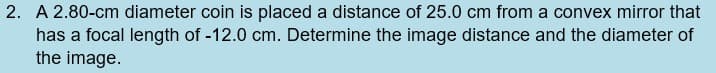 2. A 2.80-cm diameter coin is placed a distance of 25.0 cm from a convex mirror that
has a focal length of -12.0 cm. Determine the image distance and the diameter of
the image.