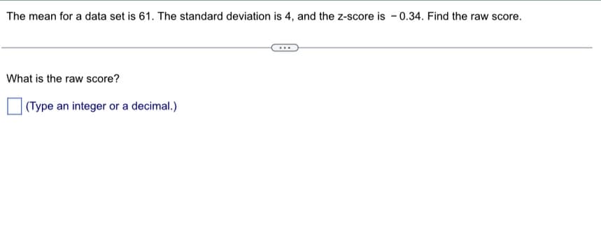 The mean for a data set is 61. The standard deviation is 4, and the z-score is -0.34. Find the raw score.
What is the raw score?
(Type an integer or a decimal.)