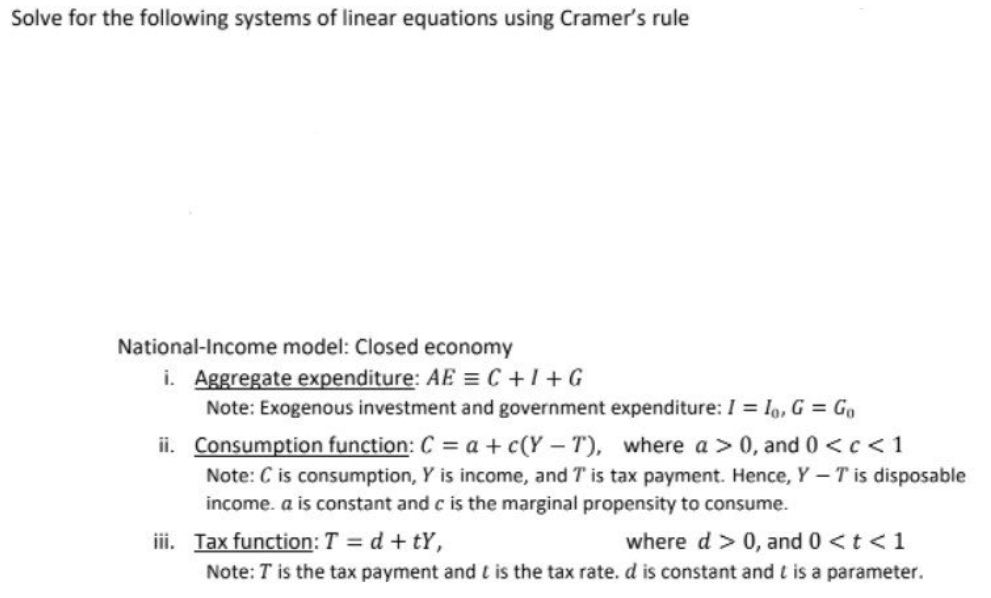 Solve for the following systems of linear equations using Cramer's rule
National-Income model: Closed economy
i. Aggregate expenditure: AE = C +I+G
Note: Exogenous investment and government expenditure: I = lo, G = Go
ii. Consumption function: C = a + c(Y - T), where a > 0, and 0 <c < 1
Note: C is consumption, Y is income, and T is tax payment. Hence, Y– T is disposable
income. a is constant and c is the marginal propensity to consume.
iii. Tax function: T = d + tY,
Note: T is the tax payment and t is the tax rate. d is constant and t is a parameter.
where d > 0, and 0 <t <1
