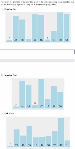 Given are the elements of an amay that needs to be sorted ascending order. Simulate each
of the following amrays below using the different sorting algorithms:
1. Selection Sort
44
38
47
46
19 50 48
2. Insertion Sort
5
44
38
47
15 36 26
3. Quick Sort
2 29 19 35 16 17 18 26 48 11
4.
3.
