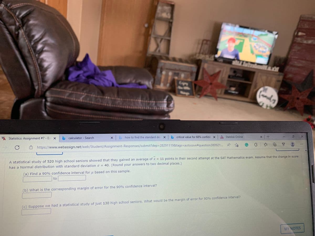 A Statistics: Assignment #7 - Es X
b calculator Search
how to find the standard de
b critical value for 68% confide X
A Statdisk Online
https://www.webassign.net/web/Student/Assignment-Responses/submit?dep=28291119&tags=Dautosave#question380921...
A
A statistical study of 520 high school seniors showed that they gained an average of x = 11 points in their second attempt at the SAT Mathematics exam. Assume that the change in score
has a Normal distribution with standard deviation a = 40. (Round your answers to two decimal places.)
(a) Find a 90% confidence interval for u based on this sample.
to
(b) What is the corresponding margin of error for the 90% confidence interval?
(c) Suppose we had a statistical study of just 130 high school seniors. What would be the margin of error for 90% confidence interval?
MY NOTES

