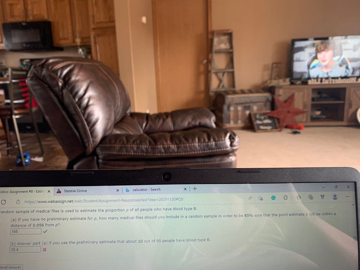 atLLiuimbnoW
Statdisk Online
calculator Search
cistics: Assignment #8 Estim x
...
https://www.webassign.net/web/Student/Assignment-Responses/last?dep3D28291120#Q9
random sample of medical files is used to estimate the proportionp of all people who have blood type B.
(a) If you have no preliminary estimate for p, how many medical files should you include in a random sample in order to be 85% sure that the point estimate p will be within a
distance of 0.056 from p?
166
(b) Answer part (a) if you use the preliminary estimate that about 10 out of 90 people have blood type B.
18.4
bmit Answer
