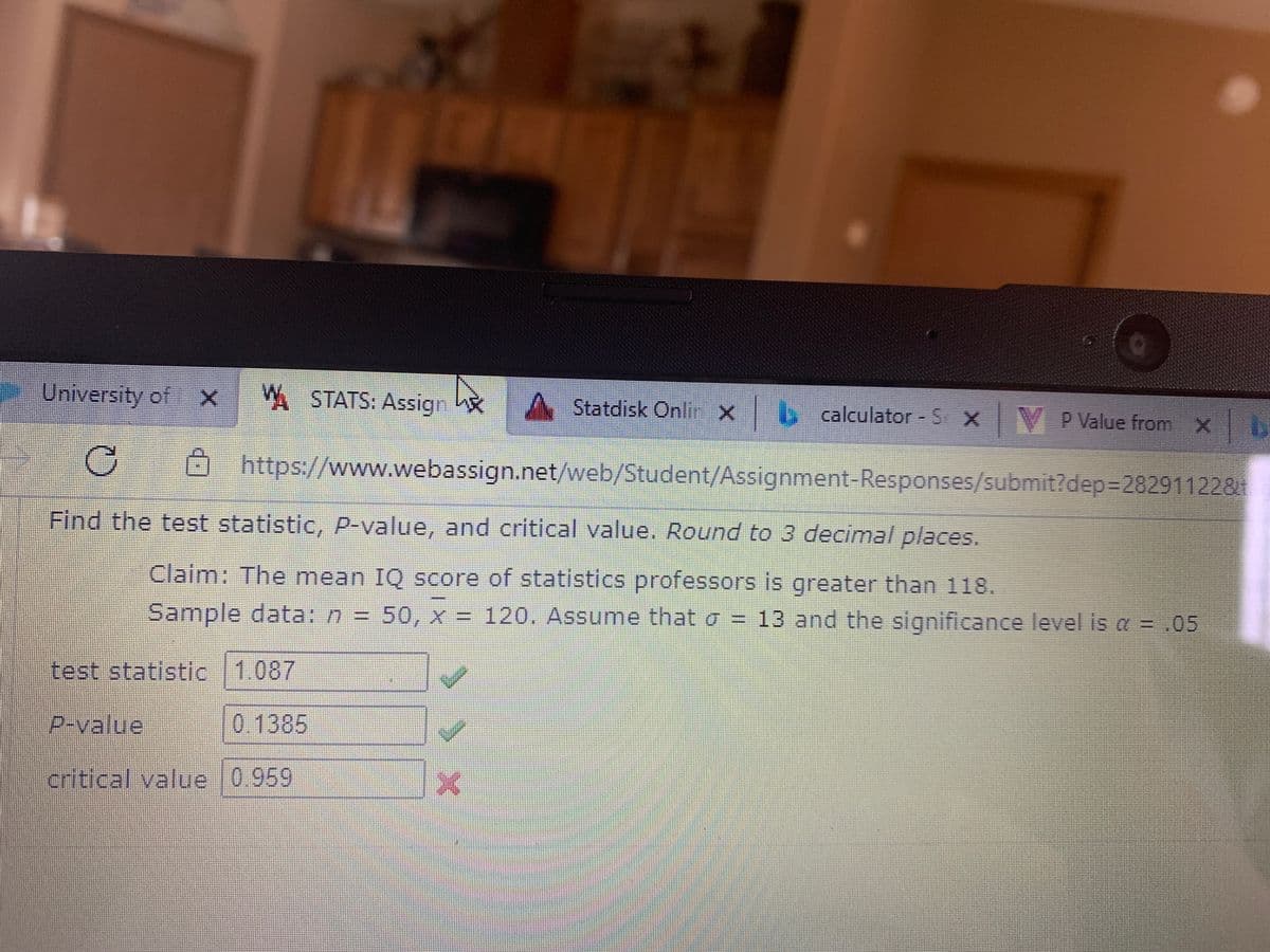 University of X
W STATS: Assign
A Statdisk Onlir X
y calculator - S X V P Value from X
Ohttps://www.webassign.net/web/Student/Assignment-Responses/submit?dep%3D282911228
Find the test statistic, p-value, and critical value. Round to 3 decimal places.
Claim: The mean IQ score of statistics professors is greater than 118.
Sample data: n = 50, x = 120. Assume that o = 13 and the significance level is a = .05
test statistic 1.087
P-value
0.1385
critical value 0.959
