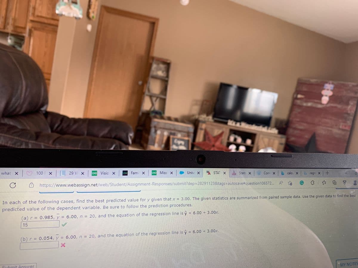what x 100 x 29 v x
UND Visio X
L Fami X
UND Miss X
Univ X
A STAT
xA State x Corr x
X
bcalcu X
regre X +
https://www.webassign.net/web/Student/Assignment-Responses/submit?dep=28291123&tags=Dautosave#question 106572. A
面 8
In each of the following cases, find the best predicted value for y given that x = 3.00. The given statistics are summarized from paired sample data. Use the given data to find the best
predicted value of the dependent variable. Be sure to follow the prediction procedures.
(a) r = 0.985, y = 6.00, n = 20, and the equation of the regression line is y = 6.00 + 3.00x.
15
(b) r = 0.054, y =
6.00, n = 20, and the equation of the regression line is y = 6.00 + 3.00x.
%3D
%3D
www
Submit Answer
MY NOTES
