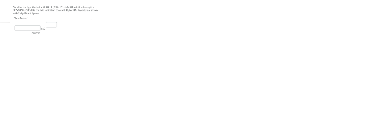 Consider the hypothetical acid, HA. A (2.34x10^^-1) M HA solution has a pH
(4.7x10^0). Calculate the acid ionization constant, Ką for HA. Report your answer
with 2 significant figures.
Your Answer:
х10
Answer
