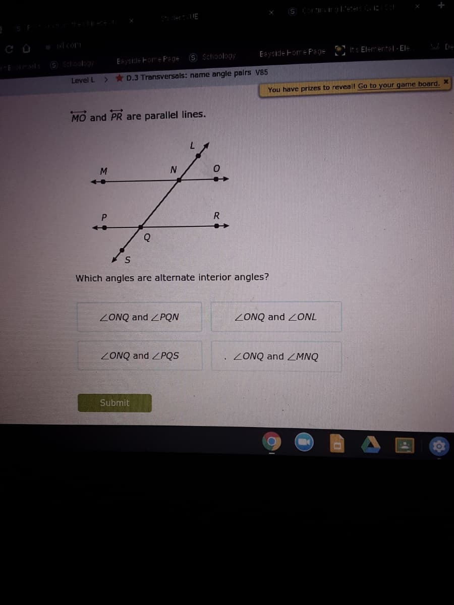 derUE
9 Schoology
Eayside Fom e P'ege
Its Element|- Ele
O Schoology
Eyside Fom e F'age
Level L
* D.3 Transversals: name angle pairs V85
You have prizes to reveal! Go to your game board.
MO and PR are parallel lines.
M.
R.
Which angles are alternate interior angles?
ZONQ and ZPQN
ZONQ and ZONL
ZONQ and ZPQS
ZONQ and ZMNQ
Submit
