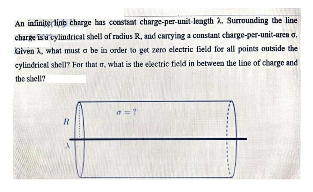 An infinițe line charge has constant charge-per-unit-length 2. Surrounding the line
charge is a cylindrical shell of radius R, and carrying a constant charge-per-unit-area o.
Given 2, what must o be in order to get zero electric field for all points outside the
cylindrical shell? For that o, what is the electric field in between the line of charge and
the shell?
a = ?
R
