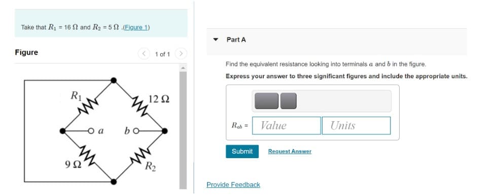 Take that R₁ = 16 and R₂ = 5.(Figure 1)
Figure
R₁
992
O a
bo
1 of 1
12 Ω
R₂
Part A
Find the equivalent resistance looking into terminals a and b in the figure.
Express your answer to three significant figures and include the appropriate units.
Rab =
Value
Units
Submit
Provide Feedback
Request Answer