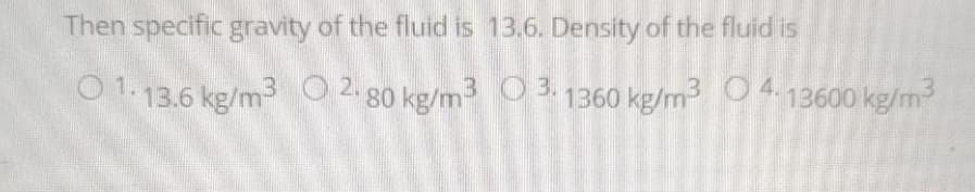 Then specific gravity of the fluid is 13.6. Density of the fluid is
01.13.6 kg/m³ 0 2.80 kg/m3
3.1360 kg/m³ 04.13600 kg/m³