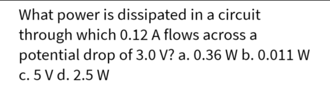 What power is dissipated in a circuit
through which 0.12 A flows across a
potential drop of 3.0 V? a. 0.36 W b. 0.011 W
c. 5 V d. 2.5 W