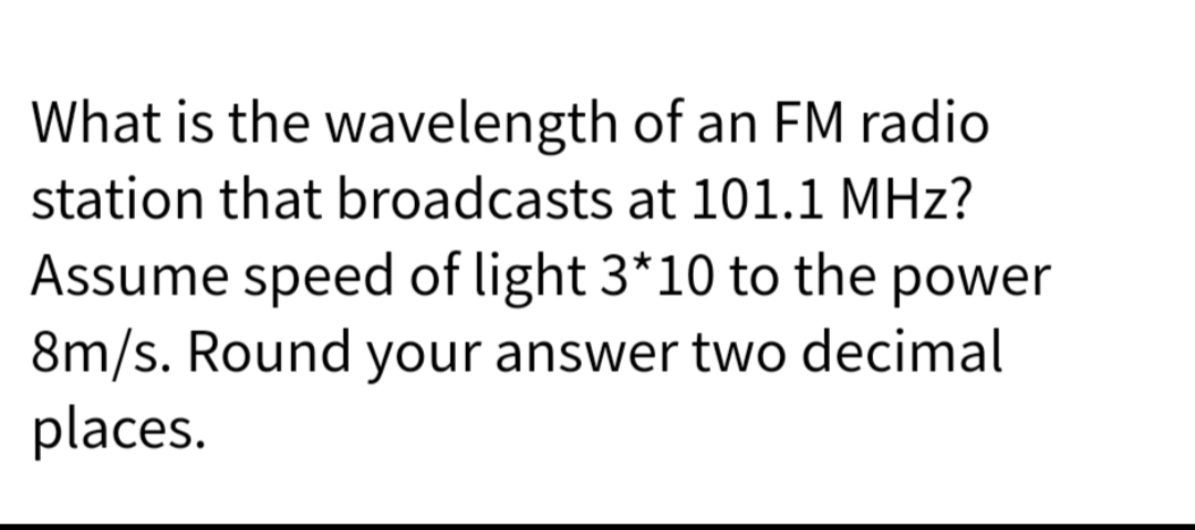 What is the wavelength
of an FM radio
station that broadcasts at 101.1 MHz?
Assume speed of light 3*10 to the power
8m/s. Round your answer two decimal
places.