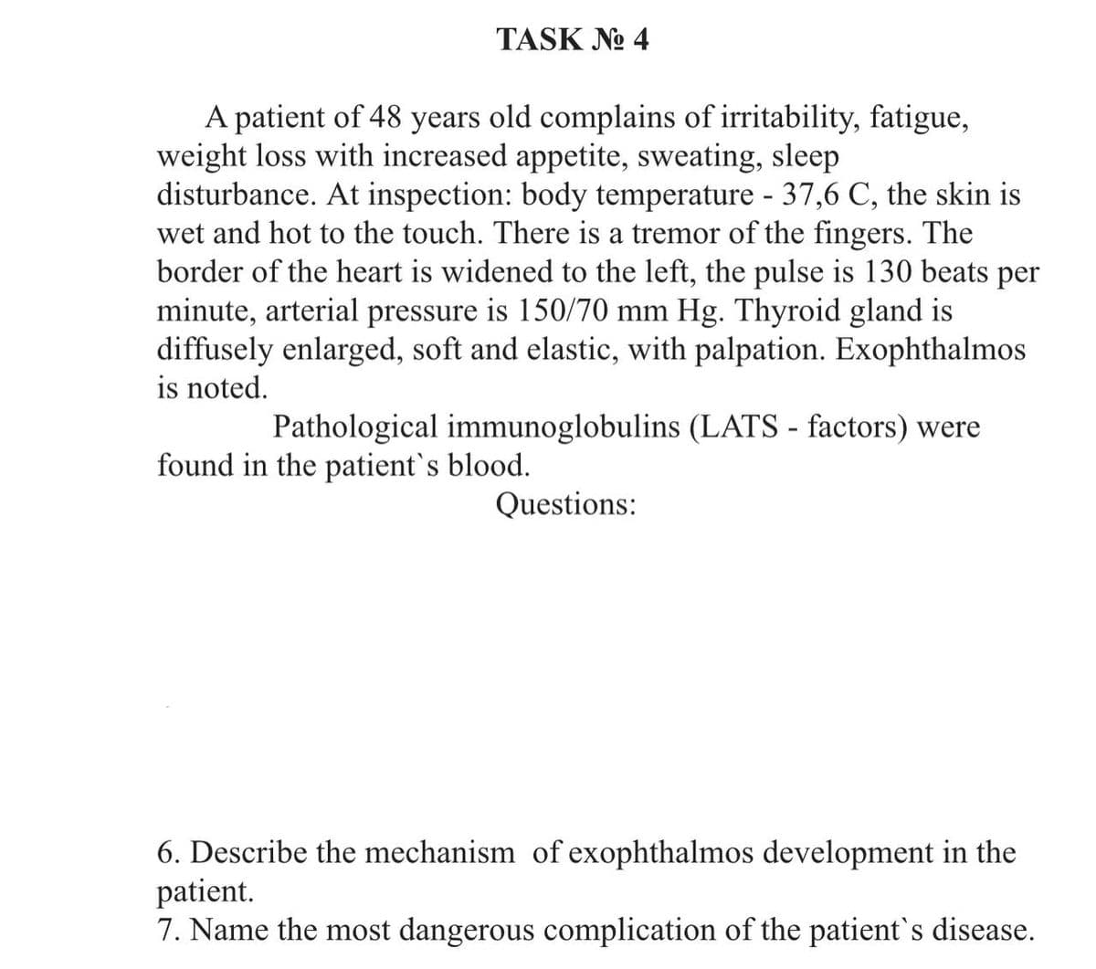 TASK No 4
A patient of 48 years old complains of irritability, fatigue,
weight loss with increased appetite, sweating, sleep
disturbance. At inspection: body temperature - 37,6 C, the skin is
wet and hot to the touch. There is a tremor of the fingers. The
border of the heart is widened to the left, the pulse is 130 beats per
minute, arterial pressure is 150/70 mm Hg. Thyroid gland is
diffusely enlarged, soft and elastic, with palpation. Exophthalmos
is noted.
Pathological immunoglobulins (LATS - factors) were
found in the patient's blood.
Questions:
6. Describe the mechanism of exophthalmos development in the
patient.
7. Name the most dangerous complication of the patient's disease.