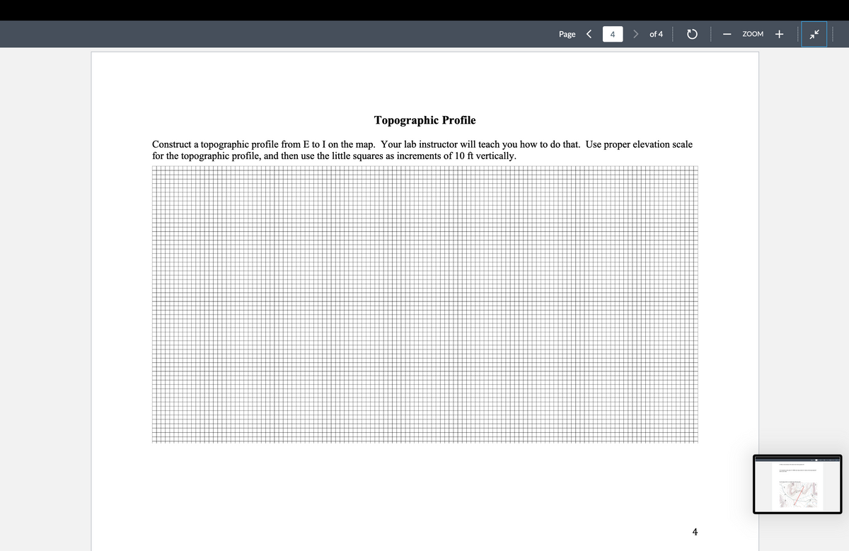 Page < 4
of 4
ZOOM
+
Topographic Profile
Construct a topographic profile from E to I on the map. Your lab instructor will teach you how to do that. Use proper elevation scale
for the topographic profile, and then use the little squares as increments of 10 ft vertically.
4