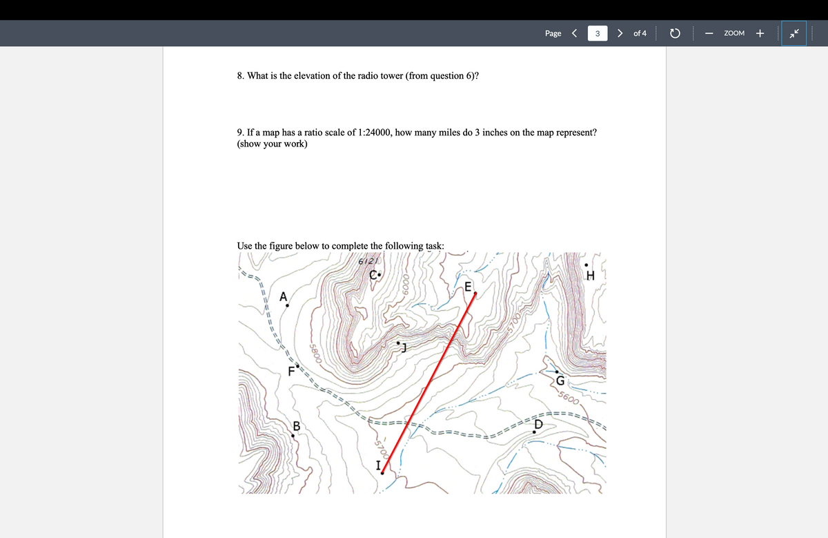 8. What is the elevation of the radio tower (from question 6)?
Page < 3
>
of 4
ZOOM
+
9. If a map has a ratio scale of 1:24000, how many miles do 3 inches on the map represent?
(show your work)
Use the figure below to complete the following task:
61210
A
ܬ܂
F
-5800
e·
============
B
-0009.
H
E
==
G
5600