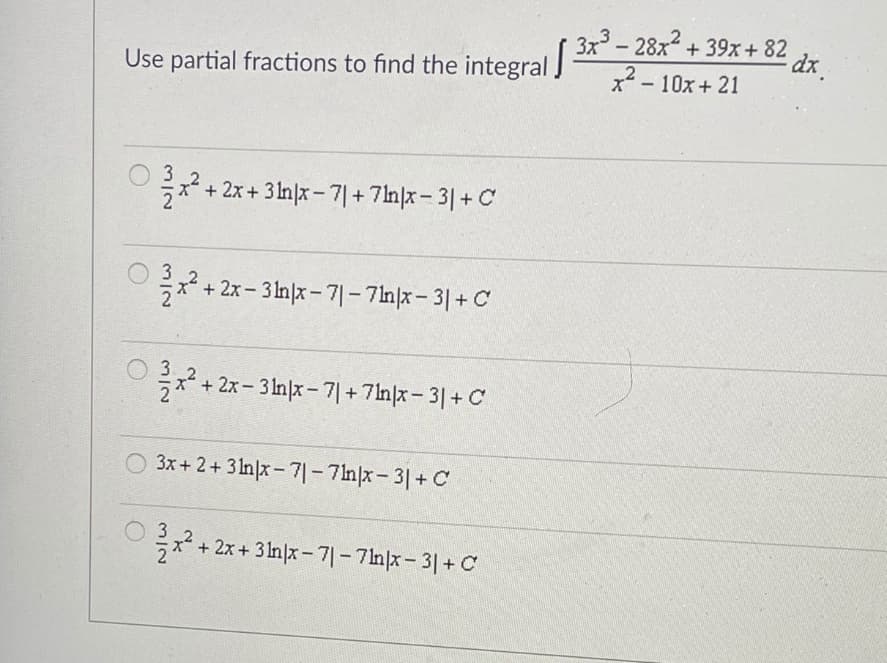 3x - 28x + 39x+ 82
dr.
Use partial fractions to find the integral J
x² - 10x+ 21
,2
x+2x+ 31nx-기+7nx-3| + C
x* + 2x-3Inx-기-7mx-3| + C
+ 2x- 3 In|x- 7| + 7ln|x- 3|+ C
3x+ 2+ 31n|x - 7| - 7ln|x- 3|+ C
극x2 + 2x + 31nx-기-7mx-31+ C
21
