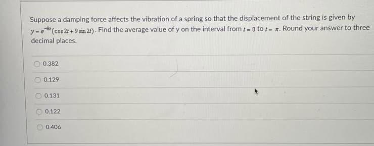 Suppose a damping force affects the vibration of a spring so that the displacement of the string is given by
(cos 2t + 9 sin 21). Find the average value of y on the interval from t- o to t- x. Round your answer to three
y-e
decimal places.
0.382
0.129
0.131
0.122
0.406

