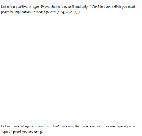 Let n is a positive integer. Prove that n is even if and only if 7n+4 is even. (Hint: you must
prove bi-implication, it means p-q = (p¬q) ^ (q-p).)
Let m, n are integers. Prove that if m*n is even, then m is even or n is even. Specify what
type of proof you are using.
