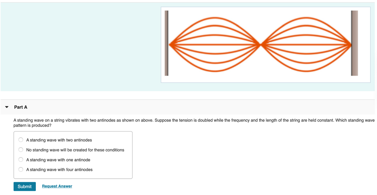 ### Understanding Standing Waves on a String

**Part A**

#### Question:
A standing wave on a string vibrates with two antinodes as shown in the diagram above. Suppose the tension is doubled while the frequency and the length of the string are held constant. Which standing wave pattern is produced?

##### Diagram Description:
The diagram shows a standing wave on a string with two distinct antinodes. The string appears to be fixed at both ends, with the waveform indicating two loops.

#### Multiple Choice Answers:
- A standing wave with two antinodes
- No standing wave will be created for these conditions
- A standing wave with one antinode
- A standing wave with four antinodes

#### Interactive Options:
- **Submit**
- **Request Answer**

---

##### Explanation of the Diagram:
The image provided is a graphical representation of a standing wave on a string fixed at both ends. The wave shown indicates two antinodes, which are points of maximum amplitude. In this configuration, the string oscillates in a pattern where sections of the string between the fixed points undergo constructive and destructive interference, resulting in stationary nodes and antinodes.

**Note to Students:**
In a standing wave, nodes are points where there is no movement (zero amplitude), whereas antinodes are points of maximum movement (maximum amplitude). The standing wave pattern depends on the frequency of the wave, the length of the string, and the tension in the string. Doubling the tension of the string typically affects the wave speed and can alter the number of antinodes in the standing wave pattern.

Use these principles to determine the correct standing wave pattern produced under the given conditions.