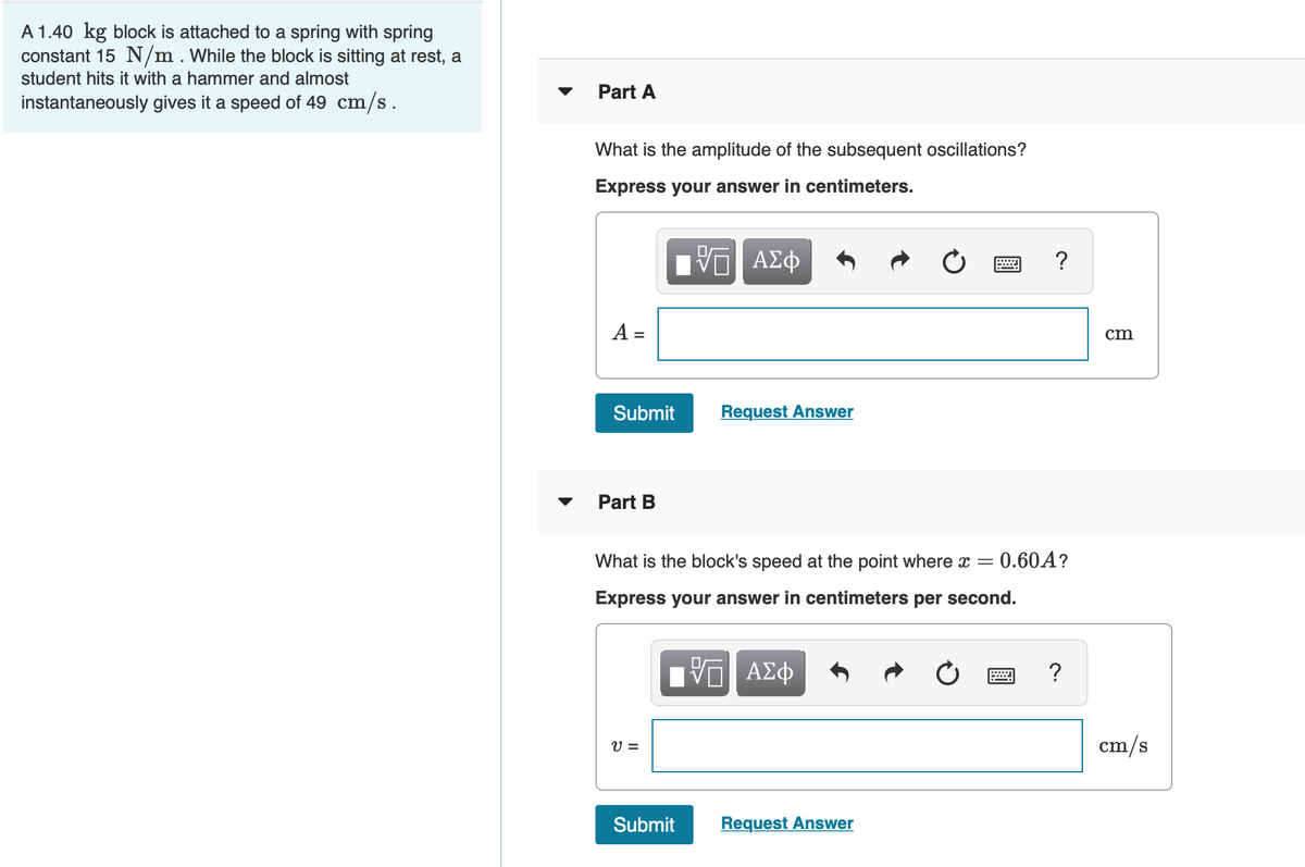 A 1.40 kg block is attached to a spring with spring
constant 15 N/m.While the block is sitting at rest, a
student hits it with a hammer and almost
Part A
instantaneously gives it a speed of 49 cm/s.
What is the amplitude of the subsequent oscillations?
Express your answer in centimeters.
ΑΣφ
?
A =
cm
Submit
Request Answer
Part B
What is the block's speed at the point where x =
- 0.60A?
Express your answer in centimeters per second.
ΠνΠ ΑΣφ
?
V =
cm/s
Submit
Request Answer
