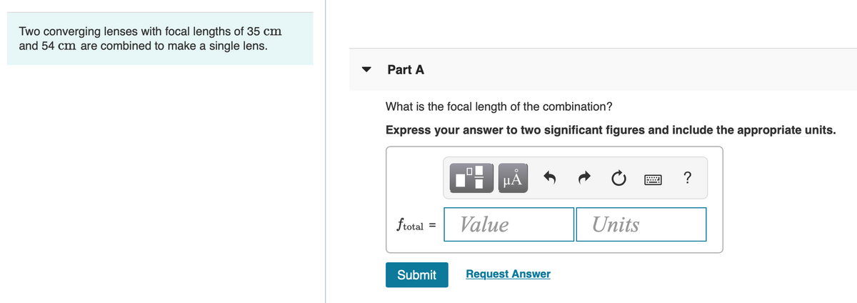 ### Combining Lenses to Determine the Focal Length

Two converging lenses with focal lengths of 35 cm and 54 cm are combined to create a single lens.

#### Problem Statement - Part A

**Question:** What is the focal length of the combination?

**Instructions:** Express your answer to two significant figures and include the appropriate units.

<div style="display: flex; align-items: center;">
  <div style="margin-right: 15px;">
    \( f_{\text{total}} = \)
  </div>
  <input type="text" size="10" placeholder="Value">
  <input type="text" size="10" placeholder="Units">
</div>

<button>Submit</button>
<button>Request Answer</button>

### Explanation of Diagrams and Interface Components

- **Text Input Fields:** Use these fields to enter the calculated value of the combined focal length and its appropriate unit.
- **Submit Button:** Click to submit your response.
- **Request Answer Button:** Click if you need assistance or cannot determine the answer.

Use the lens formula for combined focal length:
\[ \frac{1}{f_{\text{total}}} = \frac{1}{f_1} + \frac{1}{f_2} \]

Given:
- \( f_1 = 35 \) cm
- \( f_2 = 54 \) cm