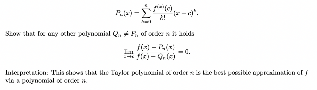 P₁ (x) = f(k) (c)
k!
Show that for any other polynomial Qn
n
lim
x →C
k=0
·(x – c)k.
Pn of order n it holds
f(x) – Pn(x)
f(x) - Qn(x)
=
0.
Interpretation: This shows that the Taylor polynomial of order n is the best possible approximation of f
via a polynomial of order n.