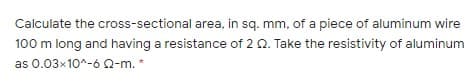 Calculate the cross-sectional area, in sq. mm, of a piece of aluminum wire
100 m long and having a resistance of 2 Q. Take the resistivity of aluminum
as 0.03x10^-6 Q-m.
