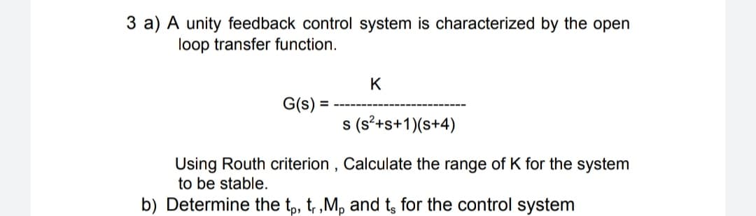 3 a) A unity feedback control system is characterized by the open
loop transfer function.
K
G(s) =
s (s?+s+1)(s+4)
Using Routh criterion , Calculate the range of K for the system
to be stable.
b) Determine the tp, t, ,M, and t, for the control system
