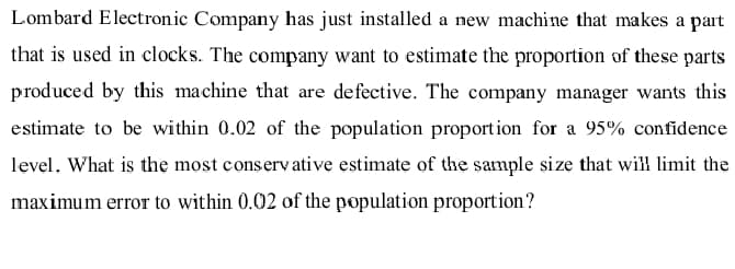 Lombard Electronic Company has just installed a new machine that makes a part
that is used in clocks. The company want to estimate the proportion of these parts
produced by this machine that are defective. The company manager wants this
estimate to be within 0.02 of the population proportion for a 95% confidence
level. What is the most conservative estimate of the sample size that will limit the
maximum error to within 0.02 of the population proportion?
