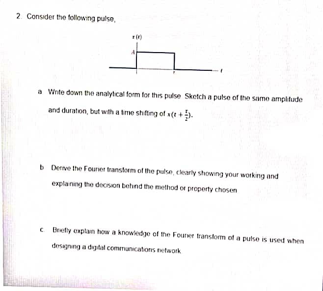 2. Consider the following pulse,
x (0)
A
a Write down the analytical form for this pulse Sketch a pulse of the same amplitude
and duration, but with a time shifting of x(t +).
C
b Derive the Fourier transform of the pulse, clearly showing your working and
explaining the decision behind the method or property chosen
Briefly explain how a knowledge of the Fourier transform of a pulse is used when
designing a digital communications network