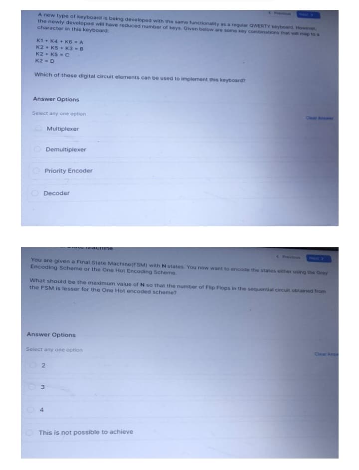 A new type of keyboard is being developed with the same functionality as a regular QWERTY keyboard. However,
the newly developed will have reduced number of keys. Given below are some key combinations that will map to a
character in this keyboard:
K1+ K4 K6 = A
K2 K5 K3 = B
K2 K5 = C
K2 = D
Which of these digital circuit elements can be used to implement this keyboard?
Answer Options
Select any one option
()
Multiplexer
Demultiplexer
Priority Encoder
Decoder
You are given a Final State Machine (FSM) with N states. You now want to encode the states either using the Grey
Encoding Scheme or the One Hot Encoding Scheme.
What should be the maximum value of N so that the number of Flip Flops in the sequential circuit obtained from
the FSM is lesser for the One Hot encoded scheme?
Answer Options
Select any one option
02
4
3
viachine
This is not possible to achieve
Dear Ans