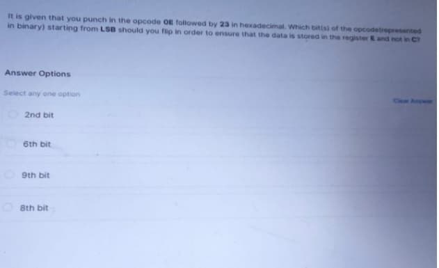 It is given that you punch in the opcode OE followed by 23 in hexadecimal. Which bit(s) of the opcodetrepresented
in binary) starting from LSB should you flip in order to ensure that the data is stored in the register E and not in C?
Answer Options
Select any one option
2nd bit
6th bit
9th bit
8th bit