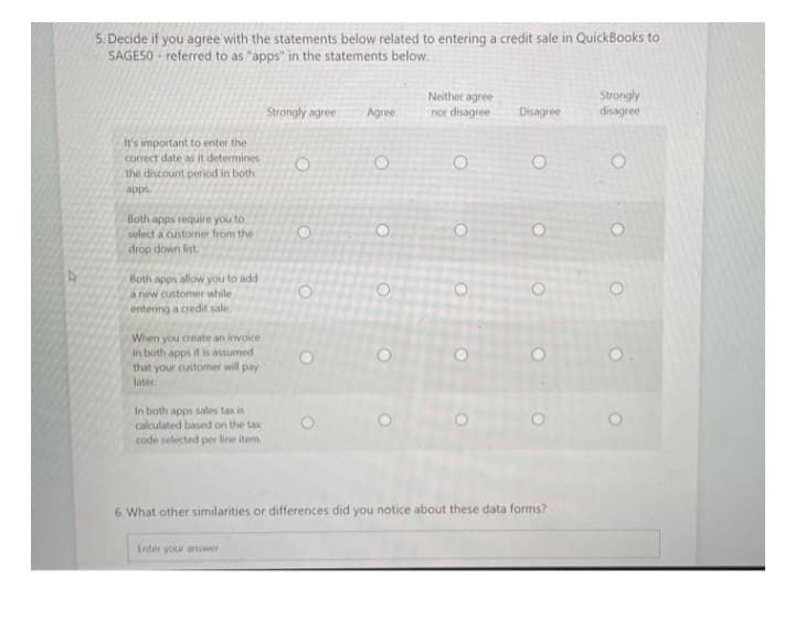 5. Decide if you agree with the statements below related to entering a credit sale in QuickBooks to
SAGESO- referred to as "apps" in the statements below.
It's important to enter the
correct date as it determines
the discount period in both
apps.
Both apps require you to
select a customer from the
drop down list.
Both apps allow you to add
a new customer while
entering a credit sale.
When you create an invoice
in both apps it is assumed
that your customer will pay
later.
In both apps sales tax is
calculated based on the tax
code selected per line item,
Strongly agree
Enter your answer
O
O
Agree
O
Neither agree
nor disagree
O
O
O
Disagree
O
o o o o
6. What other similarities or differences did you notice about these data forms?
Strongly
disagree
0 0 о
O