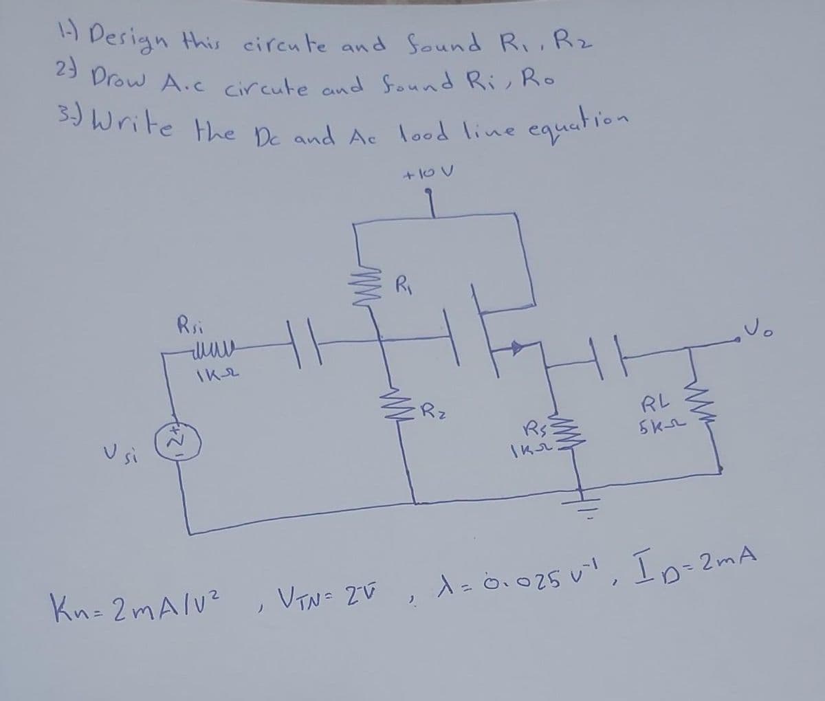 1- Design this circute and found R₁, R₂
2) Drow A.c circute and found Ri, Ro
3.) Write the De and Ac lood line equation
Usi
Rsi
www
iкл
Mn
+100
Kn=2mA/V², VTN= 2°ú
R₁
Rz
R$3
Ікл:
RL
5 кл
VTN= ZE; 1= 0.025 0", Id=2m
2m A