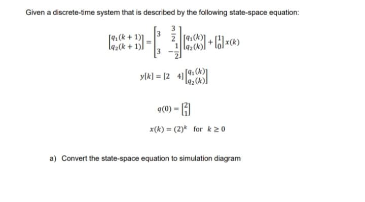 Given a discrete-time system that is described by the following state-space equation:
3
2 [91(k)
9₂(k)]
[91(k+1)]
19₂(k+
+ [1]*(*)
y[k] = [24] [ (
=1
H
x(k)= (2)k for k≥0
q(0) =
a) Convert the state-space equation to simulation diagram