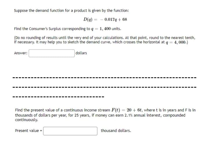 Suppose the demand function for a product is given by the function:
D(g) =
0.017q+68
Find the Consumer's Surplus corresponding to q = 1, 400 units.
(Do no rounding of results until the very end of your calculations. At that point, round to the nearest tenth,
if necessary. It may help you to sketch the demand curve, which crosses the horizontal at q = 4,000.)
dollars
Answer:
Find the present value of a continuous income stream F(t) = 20 + 6t, where t is in years and F is in
thousands of dollars per year, for 25 years, if money can earn 2.1% annual interest, compounded
continuously.
Present value =
thousand dollars.